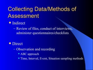Collecting Data/Methods of Assessment Indirect Review of files, conduct of interviews, administer questionnaires/checklists Direct Observation and recording ABC approach Time, Interval, Event, Situation sampling methods 