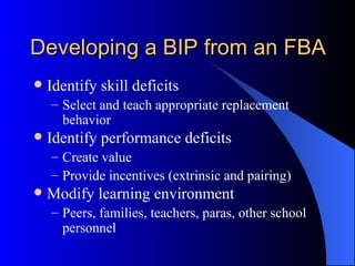 Developing a BIP from an FBA  Identify skill deficits Select and teach appropriate replacement behavior Identify performance deficits Create value Provide incentives (extrinsic and pairing) Modify learning environment Peers, families, teachers, paras, other school  personnel 