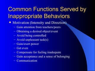 Common Functions Served by Inappropriate Behaviors Motivation (Intensity and Direction) Gain attention from teachers/peers Obtaining a desired object/event Avoid being controlled Avoid unpleasant task(s) Gain/exert power Get even Compensate for feeling inadequate Gain acceptance and a sense of belonging Communication 