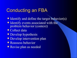 Conducting an FBA Identify and define the target behavior(s) Identify events associated with the problem behavior (context) Collect data Develop hypothesis Develop intervention plan Reassess behavior Revise plan as needed 