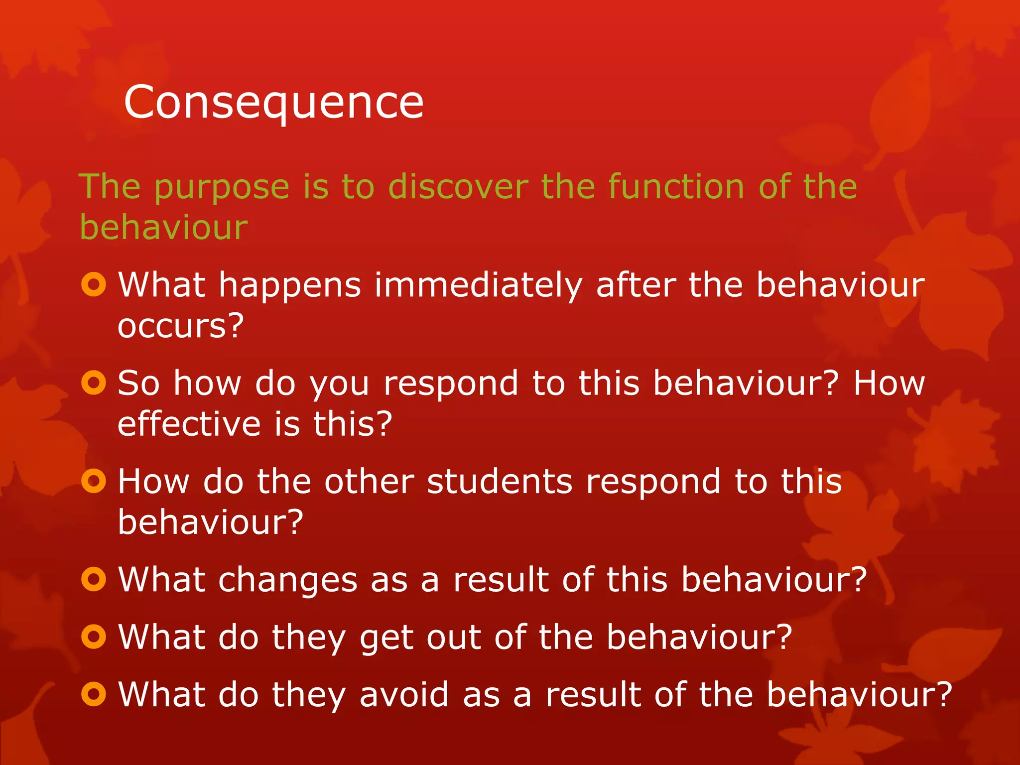 Consequence
The purpose is to discover the function of the
behaviour
 What happens immediately after the behaviour
occurs?
 So how do you respond to this behaviour? How
effective is this?
 How do the other students respond to this
behaviour?
 What changes as a result of this behaviour?
 What do they get out of the behaviour?
 What do they avoid as a result of the behaviour?
 