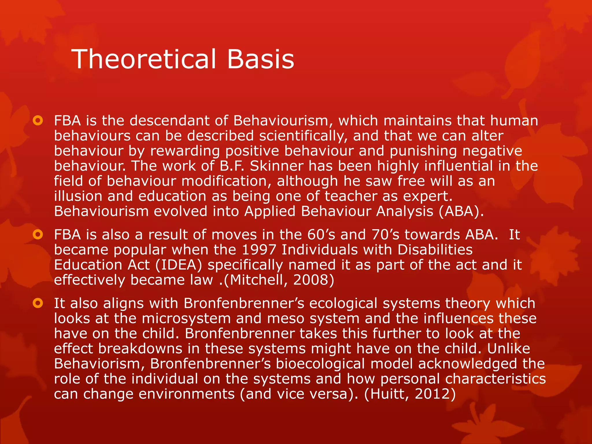 Theoretical Basis
 FBA is the descendant of Behaviourism, which maintains that human
behaviours can be described scientifically, and that we can alter
behaviour by rewarding positive behaviour and punishing negative
behaviour. The work of B.F. Skinner has been highly influential in the
field of behaviour modification, although he saw free will as an
illusion and education as being one of teacher as expert.
Behaviourism evolved into Applied Behaviour Analysis (ABA).
 FBA is also a result of moves in the 60’s and 70’s towards ABA. It
became popular when the 1997 Individuals with Disabilities
Education Act (IDEA) specifically named it as part of the act and it
effectively became law .(Mitchell, 2008)
 It also aligns with Bronfenbrenner’s ecological systems theory which
looks at the microsystem and meso system and the influences these
have on the child. Bronfenbrenner takes this further to look at the
effect breakdowns in these systems might have on the child. Unlike
Behaviorism, Bronfenbrenner’s bioecological model acknowledged the
role of the individual on the systems and how personal characteristics
can change environments (and vice versa). (Huitt, 2012)
 