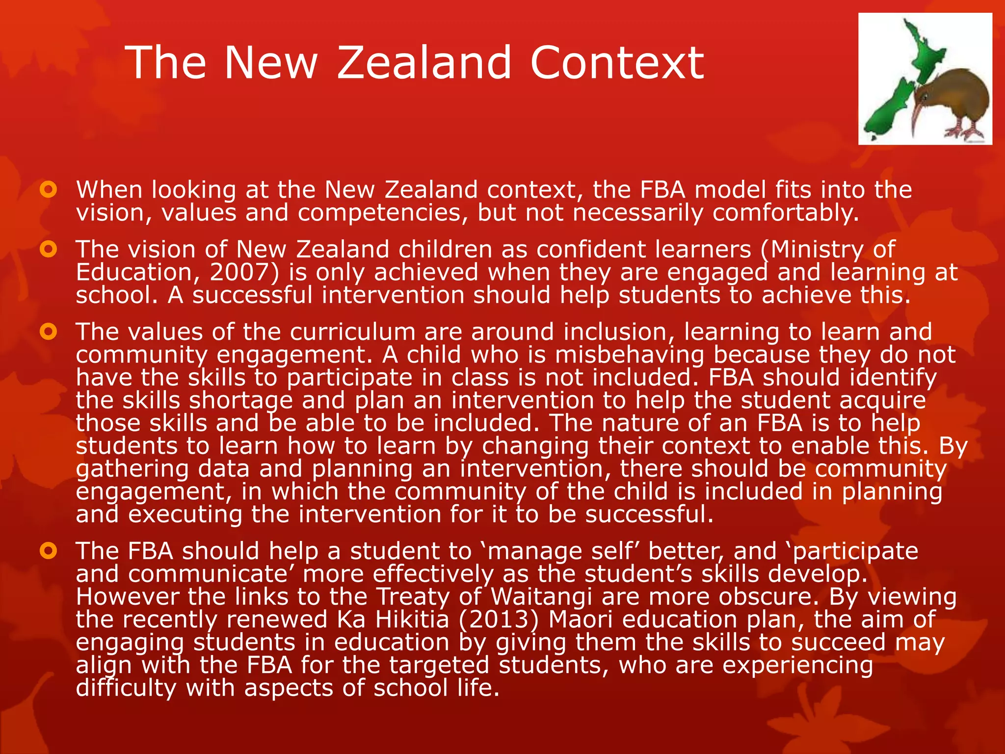 The New Zealand Context
 When looking at the New Zealand context, the FBA model fits into the
vision, values and competencies, but not necessarily comfortably.
 The vision of New Zealand children as confident learners (Ministry of
Education, 2007) is only achieved when they are engaged and learning at
school. A successful intervention should help students to achieve this.
 The values of the curriculum are around inclusion, learning to learn and
community engagement. A child who is misbehaving because they do not
have the skills to participate in class is not included. FBA should identify
the skills shortage and plan an intervention to help the student acquire
those skills and be able to be included. The nature of an FBA is to help
students to learn how to learn by changing their context to enable this. By
gathering data and planning an intervention, there should be community
engagement, in which the community of the child is included in planning
and executing the intervention for it to be successful.
 The FBA should help a student to ‘manage self’ better, and ‘participate
and communicate’ more effectively as the student’s skills develop.
However the links to the Treaty of Waitangi are more obscure. By viewing
the recently renewed Ka Hikitia (2013) Maori education plan, the aim of
engaging students in education by giving them the skills to succeed may
align with the FBA for the targeted students, who are experiencing
difficulty with aspects of school life.
 