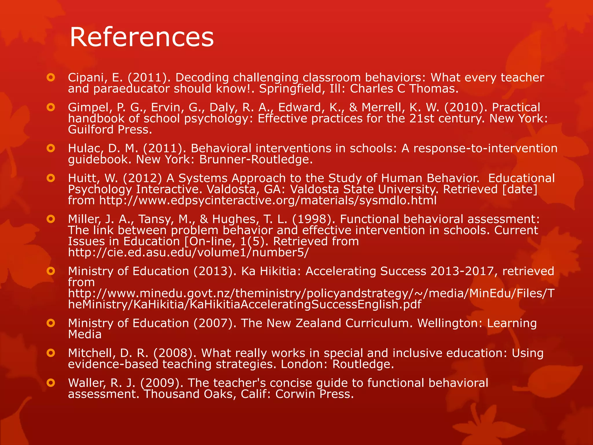 References
 Cipani, E. (2011). Decoding challenging classroom behaviors: What every teacher
and paraeducator should know!. Springfield, Ill: Charles C Thomas.
 Gimpel, P. G., Ervin, G., Daly, R. A., Edward, K., & Merrell, K. W. (2010). Practical
handbook of school psychology: Effective practices for the 21st century. New York:
Guilford Press.
 Hulac, D. M. (2011). Behavioral interventions in schools: A response-to-intervention
guidebook. New York: Brunner-Routledge.
 Huitt, W. (2012) A Systems Approach to the Study of Human Behavior. Educational
Psychology Interactive. Valdosta, GA: Valdosta State University. Retrieved [date]
from http://www.edpsycinteractive.org/materials/sysmdlo.html
 Miller, J. A., Tansy, M., & Hughes, T. L. (1998). Functional behavioral assessment:
The link between problem behavior and effective intervention in schools. Current
Issues in Education [On-line, 1(5). Retrieved from
http://cie.ed.asu.edu/volume1/number5/
 Ministry of Education (2013). Ka Hikitia: Accelerating Success 2013-2017, retrieved
from
http://www.minedu.govt.nz/theministry/policyandstrategy/~/media/MinEdu/Files/T
heMinistry/KaHikitia/KaHikitiaAcceleratingSuccessEnglish.pdf
 Ministry of Education (2007). The New Zealand Curriculum. Wellington: Learning
Media
 Mitchell, D. R. (2008). What really works in special and inclusive education: Using
evidence-based teaching strategies. London: Routledge.
 Waller, R. J. (2009). The teacher's concise guide to functional behavioral
assessment. Thousand Oaks, Calif: Corwin Press.
 