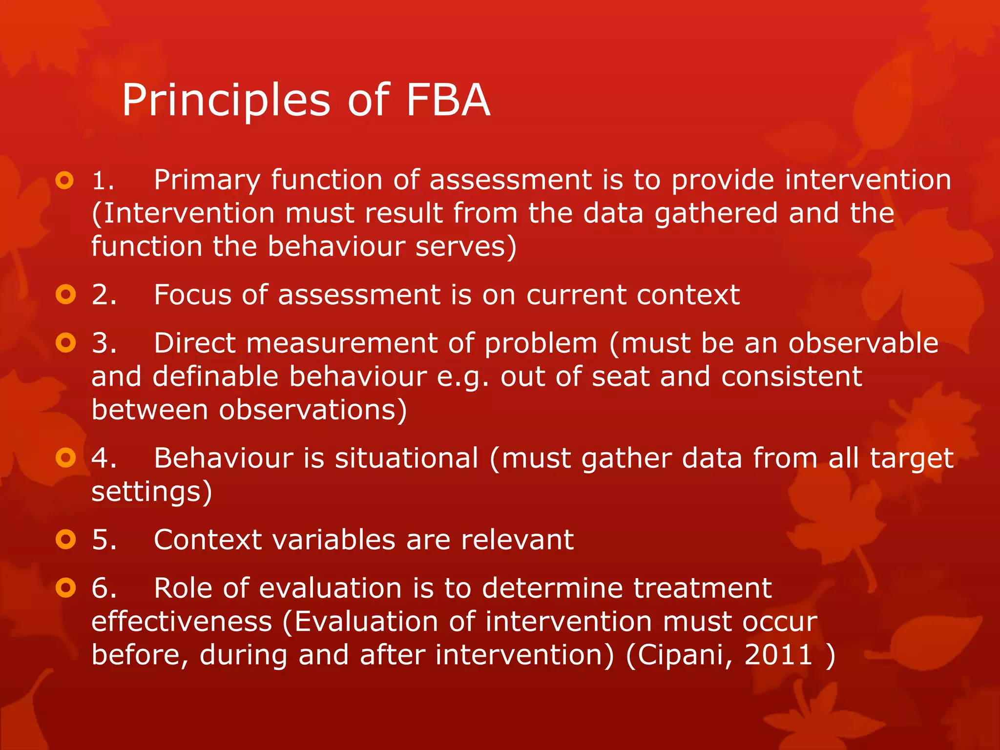 Principles of FBA
 1. Primary function of assessment is to provide intervention
(Intervention must result from the data gathered and the
function the behaviour serves)
 2. Focus of assessment is on current context
 3. Direct measurement of problem (must be an observable
and definable behaviour e.g. out of seat and consistent
between observations)
 4. Behaviour is situational (must gather data from all target
settings)
 5. Context variables are relevant
 6. Role of evaluation is to determine treatment
effectiveness (Evaluation of intervention must occur
before, during and after intervention) (Cipani, 2011 )
 