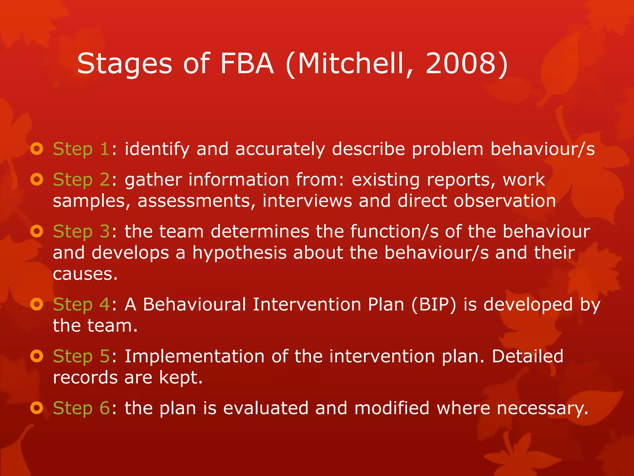 Stages of FBA (Mitchell, 2008)
 Step 1: identify and accurately describe problem behaviour/s
 Step 2: gather information from: existing reports, work
samples, assessments, interviews and direct observation
 Step 3: the team determines the function/s of the behaviour
and develops a hypothesis about the behaviour/s and their
causes.
 Step 4: A Behavioural Intervention Plan (BIP) is developed by
the team.
 Step 5: Implementation of the intervention plan. Detailed
records are kept.
 Step 6: the plan is evaluated and modified where necessary.
 
