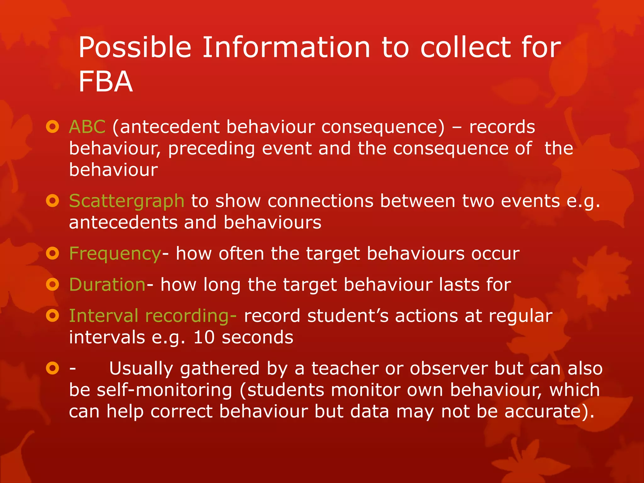 Possible Information to collect for
FBA
 ABC (antecedent behaviour consequence) – records
behaviour, preceding event and the consequence of the
behaviour
 Scattergraph to show connections between two events e.g.
antecedents and behaviours
 Frequency- how often the target behaviours occur
 Duration- how long the target behaviour lasts for
 Interval recording- record student’s actions at regular
intervals e.g. 10 seconds
 - Usually gathered by a teacher or observer but can also
be self-monitoring (students monitor own behaviour, which
can help correct behaviour but data may not be accurate).
 