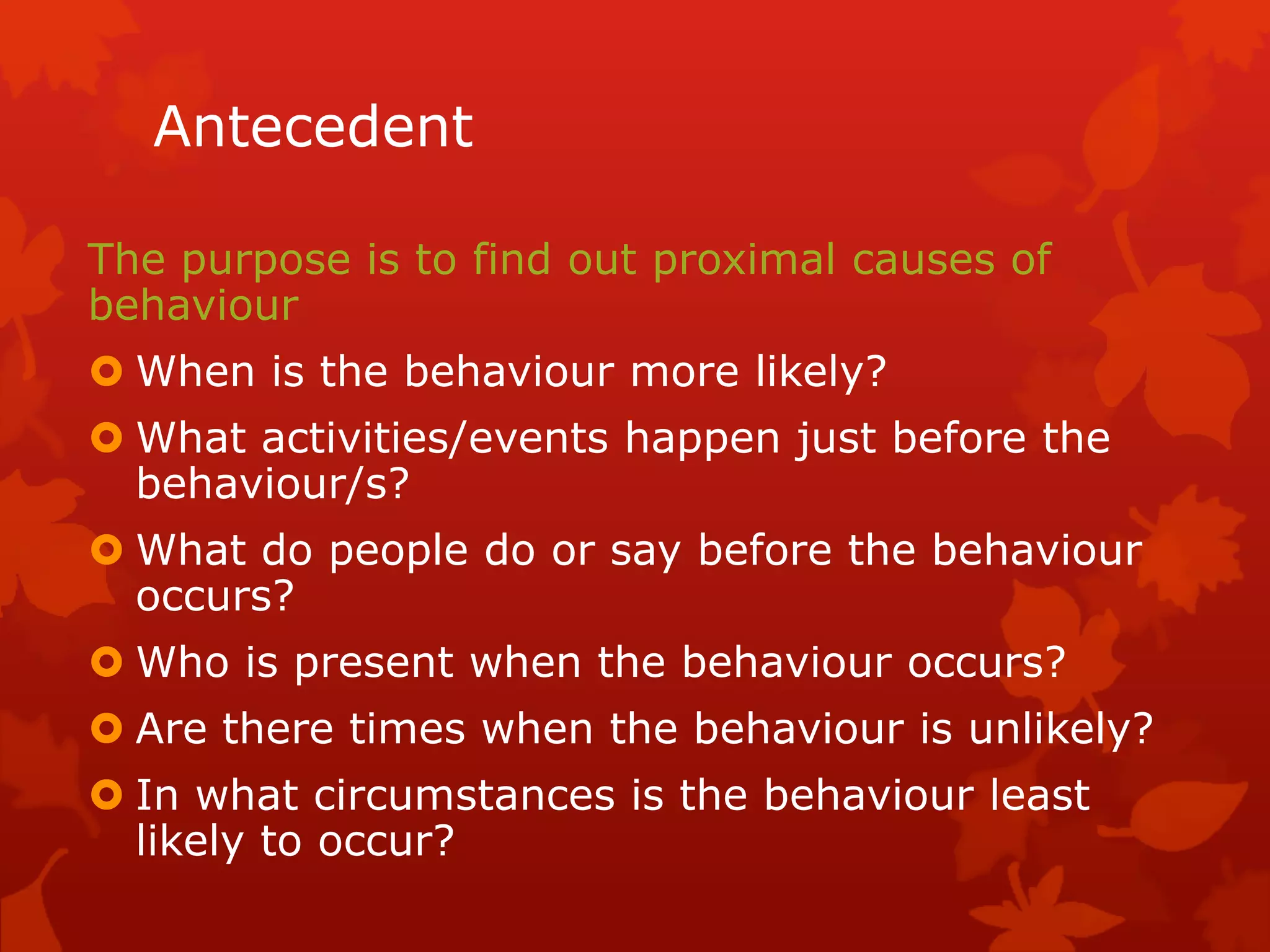 Antecedent
The purpose is to find out proximal causes of
behaviour
 When is the behaviour more likely?
 What activities/events happen just before the
behaviour/s?
 What do people do or say before the behaviour
occurs?
 Who is present when the behaviour occurs?
 Are there times when the behaviour is unlikely?
 In what circumstances is the behaviour least
likely to occur?
 