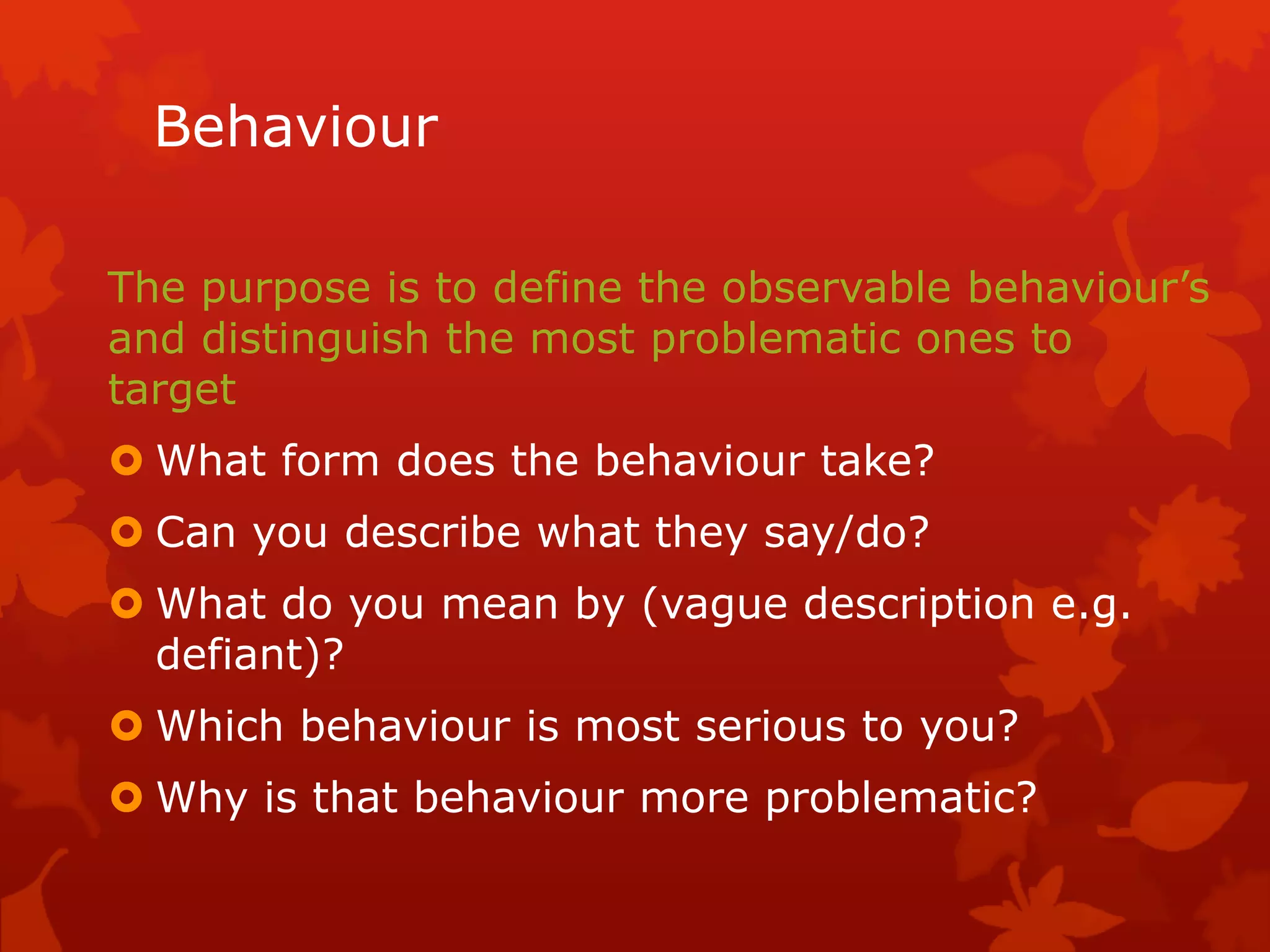 Behaviour
The purpose is to define the observable behaviour’s
and distinguish the most problematic ones to
target
 What form does the behaviour take?
 Can you describe what they say/do?
 What do you mean by (vague description e.g.
defiant)?
 Which behaviour is most serious to you?
 Why is that behaviour more problematic?
 