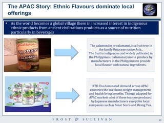 23 
The APAC Story: Ethnic Flavours dominate local offerings 
•As the world becomes a global village there in increased interest in indigenous ethnic products from ancient civilizations products as a source of nutrition particularly in beverages 
The calamondin or calamansi, is a fruit tree in the family Rutaceae native Asia.. The fruit is indigenous and widely cultivated in the Philippines . Calamansi juice is produce by manufacturers in the Philippines to provide local flavour with natural ingredients. 
RTD Tea dominated demand across APAC countries the tea claims weight management and health living benefits. Though adapted for APAC markets a lot of these teas are produced by Japanese manufacturers except for local companies such as Sinar Sosro and Orang Tua.  