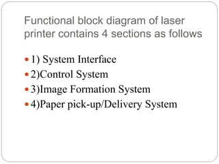 Functional block diagram of laser
printer contains 4 sections as follows
 1) System Interface
 2)Control System
 3)Image Formation System
 4)Paper pick-up/Delivery System
 