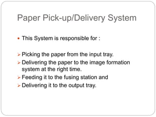 Paper Pick-up/Delivery System
 This System is responsible for :
 Picking the paper from the input tray.
 Delivering the paper to the image formation
system at the right time.
 Feeding it to the fusing station and
 Delivering it to the output tray.
 