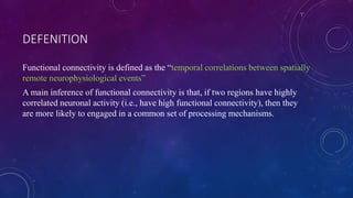 DEFENITION
Functional connectivity is defined as the “temporal correlations between spatially
remote neurophysiological events”
A main inference of functional connectivity is that, if two regions have highly
correlated neuronal activity (i.e., have high functional connectivity), then they
are more likely to engaged in a common set of processing mechanisms.
 