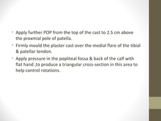 • Apply further POP from the top of the cast to 2.5 cm above
  the proxmial pole of patella.
• Firmly mould the plaster cast over the medial flare of the tibial
  & patellar tendon.
• Apply pressure in the popliteal fossa & back of the calf with
  flat hand ,to produce a triangular cross-section in this area to
  help control rotations.
 