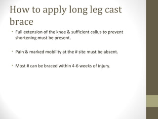How to apply long leg cast
brace
• Full extension of the knee & sufficient callus to prevent
  shortening must be present.

• Pain & marked mobility at the # site must be absent.

• Most # can be braced within 4-6 weeks of injury.
 