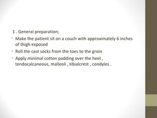 1 . General preparation;
• Make the patient sit on a couch with approximately 6 inches
  of thigh exposed
• Roll the cast socks from the toes to the groin
• Apply minimal cotton padding over the heel ,
  tendocalcaneous, malleoli , tibialcrest , condyles .
 