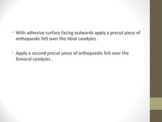 • With adhesive surface facing outwards apply a precut piece of
  orthopaedic felt over the tibial condyles .

• Apply a second precut piece of orthopaedic felt over the
  femoral condyles .
 