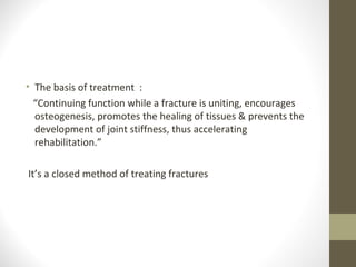 • The basis of treatment :
  “Continuing function while a fracture is uniting, encourages
  osteogenesis, promotes the healing of tissues & prevents the
  development of joint stiffness, thus accelerating
  rehabilitation.”

It’s a closed method of treating fractures
 