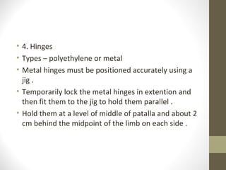 • 4. Hinges
• Types – polyethylene or metal
• Metal hinges must be positioned accurately using a
  jig .
• Temporarily lock the metal hinges in extention and
  then fit them to the jig to hold them parallel .
• Hold them at a level of middle of patalla and about 2
  cm behind the midpoint of the limb on each side .
 