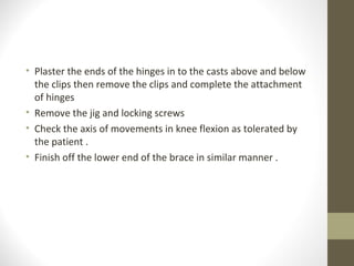 • Plaster the ends of the hinges in to the casts above and below
  the clips then remove the clips and complete the attachment
  of hinges
• Remove the jig and locking screws
• Check the axis of movements in knee flexion as tolerated by
  the patient .
• Finish off the lower end of the brace in similar manner .
 