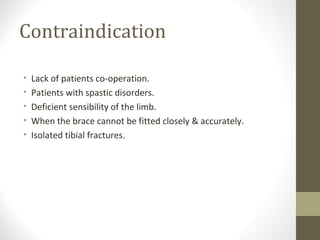Contraindication

•   Lack of patients co-operation.
•   Patients with spastic disorders.
•   Deficient sensibility of the limb.
•   When the brace cannot be fitted closely & accurately.
•   Isolated tibial fractures.
 