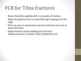 FCB for Tibia fractures
• Brace should be applied with in six weeks of fracture.
• Make the patient sit on a couch with legs hanging over the
  edge.
• Roll cast sock or stockinette onto the limb from the toes to
  above the knee.
• Apply minimal cotton padding over the heel,
  tendocalcaneous, malleoli, tibial condyles & crest.
 
