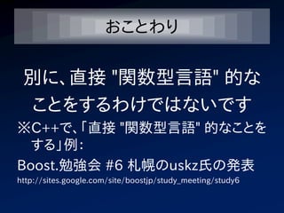 おことわり

 別に、直接 "関数型言語" 的な
 ことをするわけではないです
※C++で、「直接 "関数型言語" 的なことを
  する」例：
Boost.勉強会 #6 札幌のuskz氏の発表
http://sites.google.com/site/boostjp/study_meeting/study6
 