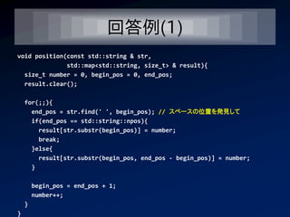 回答例(1)
void position(const std::string & str,
              std::map<std::string, size_t> & result){
  size_t number = 0, begin_pos = 0, end_pos;
  result.clear();

    for(;;){
      end_pos = str.find(' ', begin_pos); // スペースの位置を発見して
      if(end_pos == std::string::npos){
        result[str.substr(begin_pos)] = number;
        break;
      }else{
        result[str.substr(begin_pos, end_pos - begin_pos)] = number;
      }

        begin_pos = end_pos + 1;
        number++;
    }
}
 