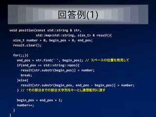 回答例(1)
void position(const std::string & str,
              std::map<std::string, size_t> & result){
  size_t number = 0, begin_pos = 0, end_pos;
  result.clear();

    for(;;){
      end_pos = str.find(' ', begin_pos); // スペースの位置を発見して
      if(end_pos == std::string::npos){
        result[str.substr(begin_pos)] = number;
        break;
      }else{
        result[str.substr(begin_pos, end_pos - begin_pos)] = number;
      } // ↑その部分までの部分文字列をキーとし連想配列に渡す

        begin_pos = end_pos + 1;
        number++;
    }
}
 