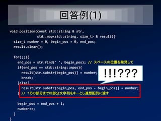 回答例(1)
void position(const std::string & str,
              std::map<std::string, size_t> & result){
  size_t number = 0, begin_pos = 0, end_pos;
  result.clear();

    for(;;){
      end_pos = str.find(' ', begin_pos); // スペースの位置を発見して
      if(end_pos == std::string::npos){
        result[str.substr(begin_pos)] = number;
        break;
                                                 ！！！？？？
      }else{
        result[str.substr(begin_pos, end_pos - begin_pos)] = number;
      } // ↑その部分までの部分文字列をキーとし連想配列に渡す

        begin_pos = end_pos + 1;
        number++;
    }
}
 