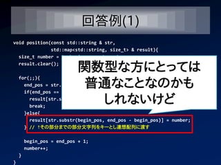 回答例(1)
void position(const std::string & str,
              std::map<std::string, size_t> & result){
  size_t number = 0, begin_pos = 0, end_pos;
  result.clear();
                           関数型な方にとっては
                            普通なことなのかも
    for(;;){
      end_pos = str.find(' ', begin_pos); // スペースの位置を発見して
      if(end_pos == std::string::npos){

                             しれないけど
        result[str.substr(begin_pos)] = number;
        break;
      }else{
        result[str.substr(begin_pos, end_pos - begin_pos)] = number;
      } // ↑その部分までの部分文字列をキーとし連想配列に渡す

        begin_pos = end_pos + 1;
        number++;
    }
}
 