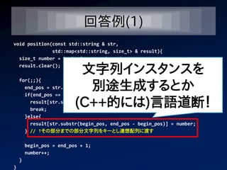 回答例(1)
void position(const std::string & str,
              std::map<std::string, size_t> & result){
  size_t number = 0, begin_pos = 0, end_pos;
  result.clear();
                           文字列インスタンスを
                            別途生成するとか
    for(;;){
      end_pos = str.find(' ', begin_pos); // スペースの位置を発見して
      if(end_pos == std::string::npos){

                          (C++的には)言語道断！
        result[str.substr(begin_pos)] = number;
        break;
      }else{
        result[str.substr(begin_pos, end_pos - begin_pos)] = number;
      } // ↑その部分までの部分文字列をキーとし連想配列に渡す

        begin_pos = end_pos + 1;
        number++;
    }
}
 