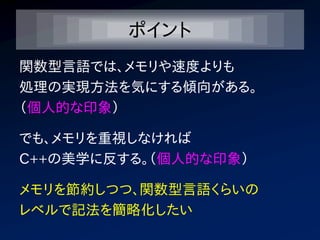 ポイント
関数型言語では、メモリや速度よりも
処理の実現方法を気にする傾向がある。
（個人的な印象）

でも、メモリを重視しなければ
C++の美学に反する。（個人的な印象）

メモリを節約しつつ、関数型言語くらいの
レベルで記法を簡略化したい
 