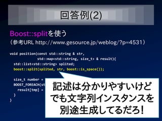 回答例(2)
Boost::splitを使う
（参考URL http://www.gesource.jp/weblog/?p=4531）
void position(const std::string & str,
              std::map<std::string, size_t> & result){
  std::list<std::string> splited;
  boost::split(splited, str, boost::is_space());

    size_t number = 1;

                      記述は分かりやすいけど
    BOOST_FOREACH(std::string tmp, splited){
      result[tmp] = number;


                      でも文字列インスタンスを
    }
}


                       別途生成してるだろ！
 