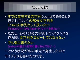 つまりは
• すでに存在する文字列（constであることを
  仮定してよい）の部分文字列を
  1つの文字列として扱いたい
 （"I love C++" から "love" や "C++" を得たい）
• ただし、その「部分文字列」インスタンスを
  作る際、文字列をコピーしてはならない
• でも楽に書きたい
 （substrが使えれば楽に書けるんだけど…）
…という状況が私の手元で発生したので
ライブラリを書いたのです。
 