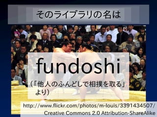 そのライブラリの名は




    fundoshi
  （「他人のふんどしで相撲を取る」
    より）
http://www.flickr.com/photos/m-louis/3391434507/
        Creative Commons 2.0 Attribution-ShareAlike
 