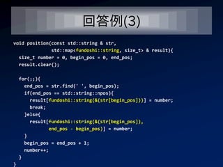 回答例(3)
void position(const std::string & str,
              std::map<fundoshi::string, size_t> & result){
  size_t number = 0, begin_pos = 0, end_pos;
  result.clear();

    for(;;){
      end_pos = str.find(' ', begin_pos);
      if(end_pos == std::string::npos){
        result[fundoshi::string(&(str[begin_pos]))] = number;
        break;
      }else{
        result[fundoshi::string(&(str[begin_pos]),
               end_pos - begin_pos)] = number;
      }
      begin_pos = end_pos + 1;
      number++;
    }
}
 