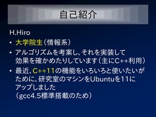 自己紹介
H.Hiro
• 大学院生（情報系）
• アルゴリズムを考案し、それを実装して
  効果を確かめたりしています（主にC++利用）
• 最近、C++11の機能をいろいろと使いたいが
  ために、研究室のマシンをUbuntuを11に
  アップしました
  （gcc4.5標準搭載のため）
 