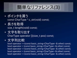 簡単なリファレンス(3)
• ポインタを貰う
 const CharType * c_str(void) const;
• 長さを取得
 size_t length(void) const;
• 文字を取り出す
 CharType operator [](size_t pos) const;
• 文字列比較
 bool operator ==(const basic_string<CharType> & other) const;
 bool operator < (const basic_string<CharType> & other) const;
 bool operator <=(const basic_string<CharType> & other) const;
 bool operator > (const basic_string<CharType> & other) const;
 bool operator >=(const basic_string<CharType> & other) const;
 