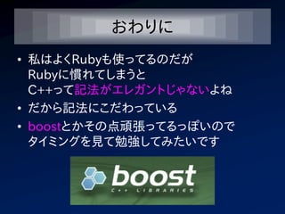 おわりに
• 私はよくRubyも使ってるのだが
  Rubyに慣れてしまうと
  C++って記法がエレガントじゃないよね
• だから記法にこだわっている
• boostとかその点頑張ってるっぽいので
  タイミングを見て勉強してみたいです
 