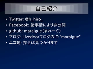 自己紹介
•   Twitter: @h_hiro_
•   Facebook: 諸事情により非公開
•   github: maraigue（まれーぐ）
•   ブログ: LivedoorブログのID "maraigue"
•   ニコ動: 探せば見つかります
 