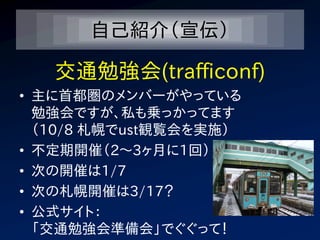 自己紹介（宣伝）

   交通勉強会(trafficonf)
• 主に首都圏のメンバーがやっている
  勉強会ですが、私も乗っかってます
  （10/8 札幌でust観覧会を実施）
• 不定期開催（2～3ヶ月に1回）
• 次の開催は1/7
• 次の札幌開催は3/17？
• 公式サイト：
  「交通勉強会準備会」でぐぐって！
 