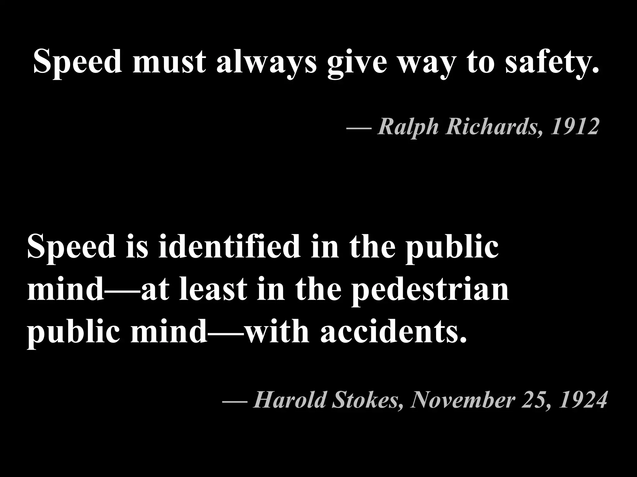 Speed is identified in the public
mind—at least in the pedestrian
public mind—with accidents.
— Harold Stokes, November 25, 1924
Speed must always give way to safety.
— Ralph Richards, 1912
 
