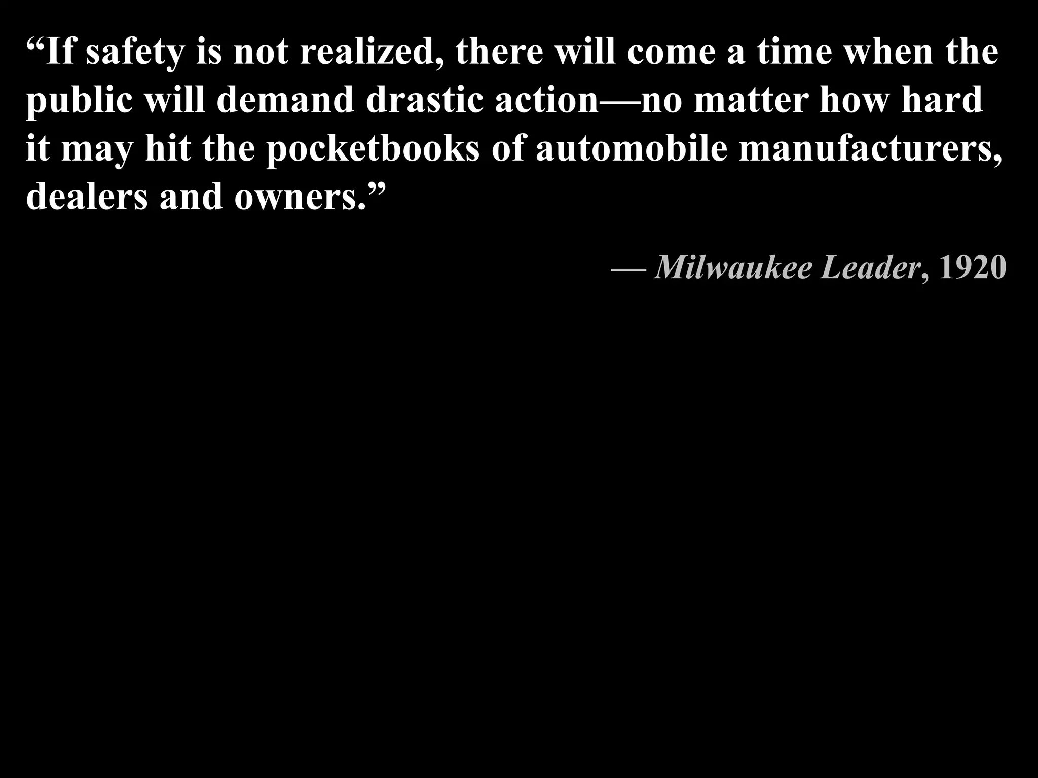 “If safety is not realized, there will come a time when the
public will demand drastic action—no matter how hard
it may hit the pocketbooks of automobile manufacturers,
dealers and owners.”
— Milwaukee Leader, 1920
 