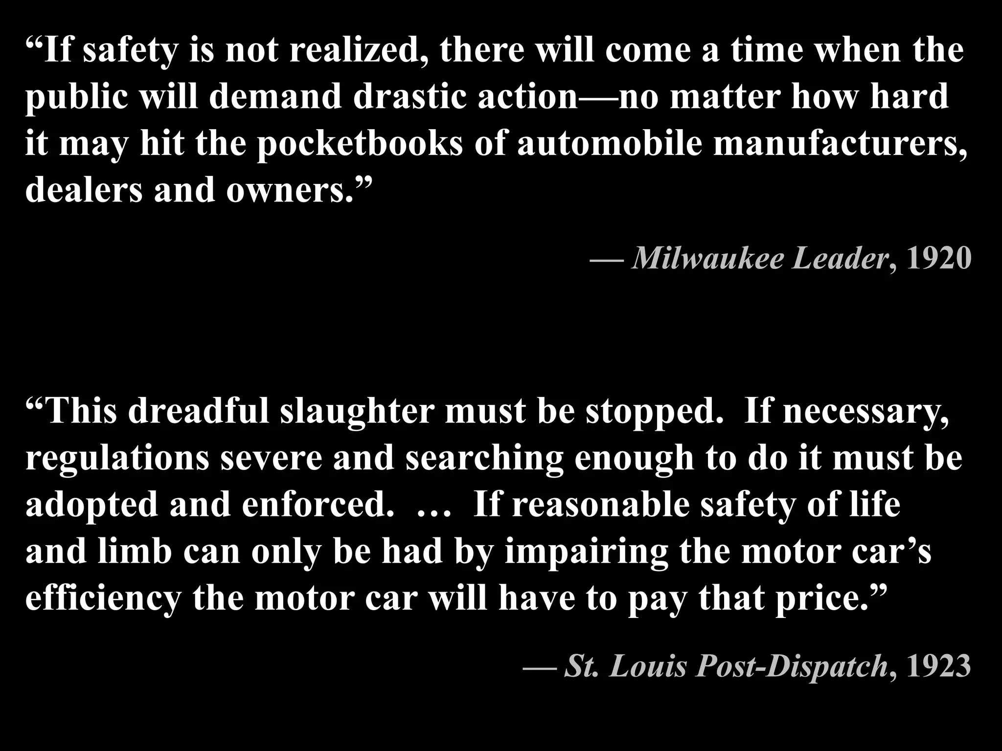 “If safety is not realized, there will come a time when the
public will demand drastic action—no matter how hard
it may hit the pocketbooks of automobile manufacturers,
dealers and owners.”
— Milwaukee Leader, 1920
“This dreadful slaughter must be stopped. If necessary,
regulations severe and searching enough to do it must be
adopted and enforced. … If reasonable safety of life
and limb can only be had by impairing the motor car’s
efficiency the motor car will have to pay that price.”
— St. Louis Post-Dispatch, 1923
 