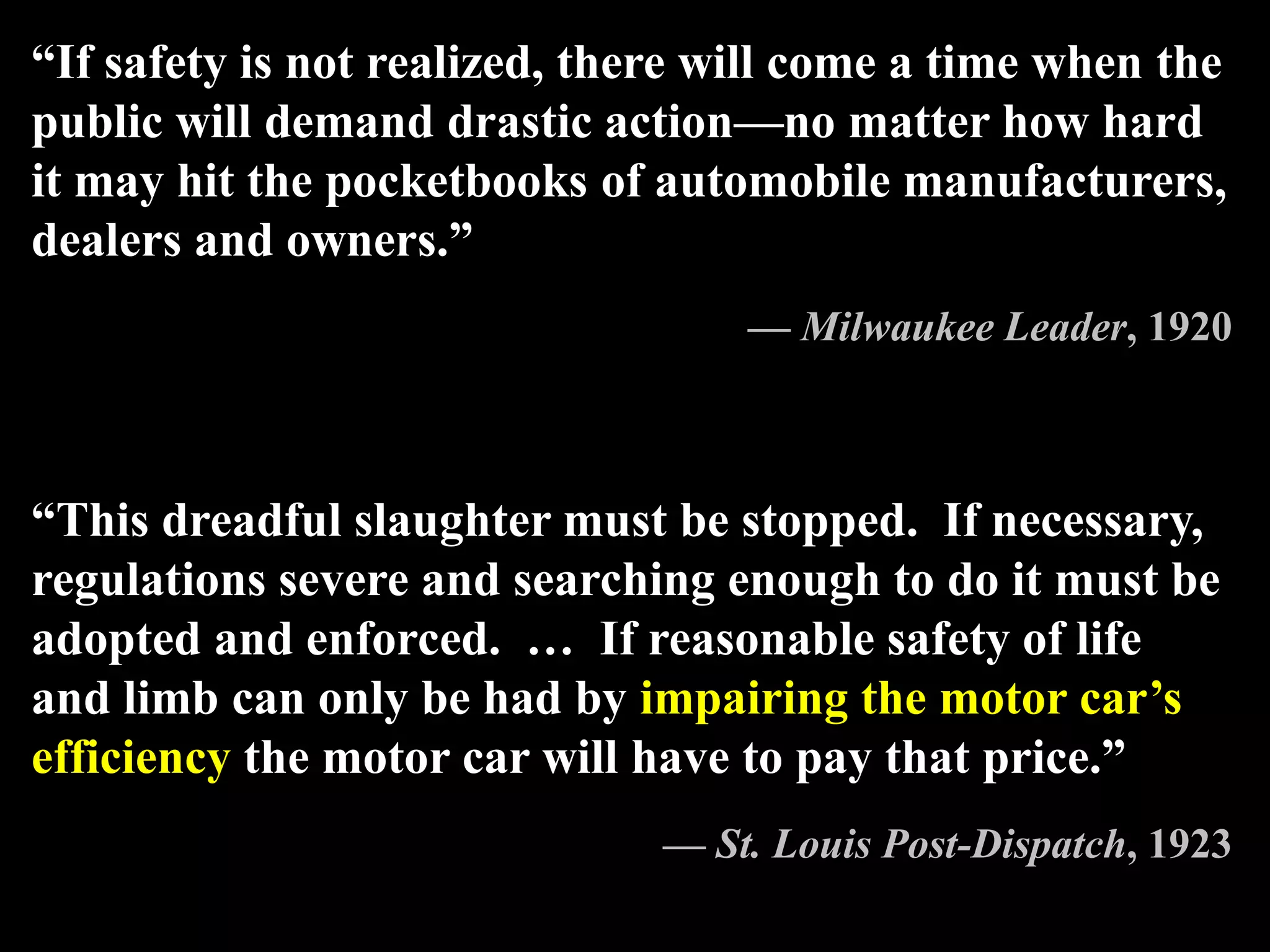 “If safety is not realized, there will come a time when the
public will demand drastic action—no matter how hard
it may hit the pocketbooks of automobile manufacturers,
dealers and owners.”
— Milwaukee Leader, 1920
“This dreadful slaughter must be stopped. If necessary,
regulations severe and searching enough to do it must be
adopted and enforced. … If reasonable safety of life
and limb can only be had by impairing the motor car’s
efficiency the motor car will have to pay that price.”
— St. Louis Post-Dispatch, 1923
 