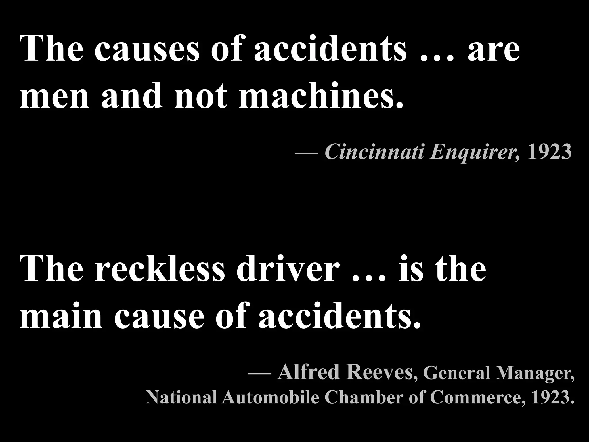 The causes of accidents … are
men and not machines.
— Cincinnati Enquirer, 1923
The reckless driver … is the
main cause of accidents.
— Alfred Reeves, General Manager,
National Automobile Chamber of Commerce, 1923.
 