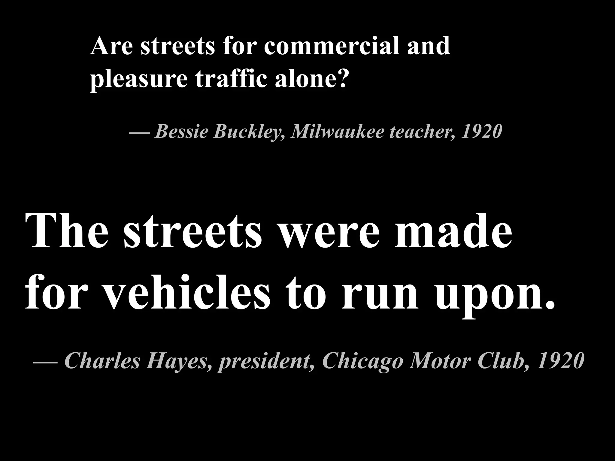 The streets were made
for vehicles to run upon.
— Charles Hayes, president, Chicago Motor Club, 1920
Are streets for commercial and
pleasure traffic alone?
— Bessie Buckley, Milwaukee teacher, 1920
 