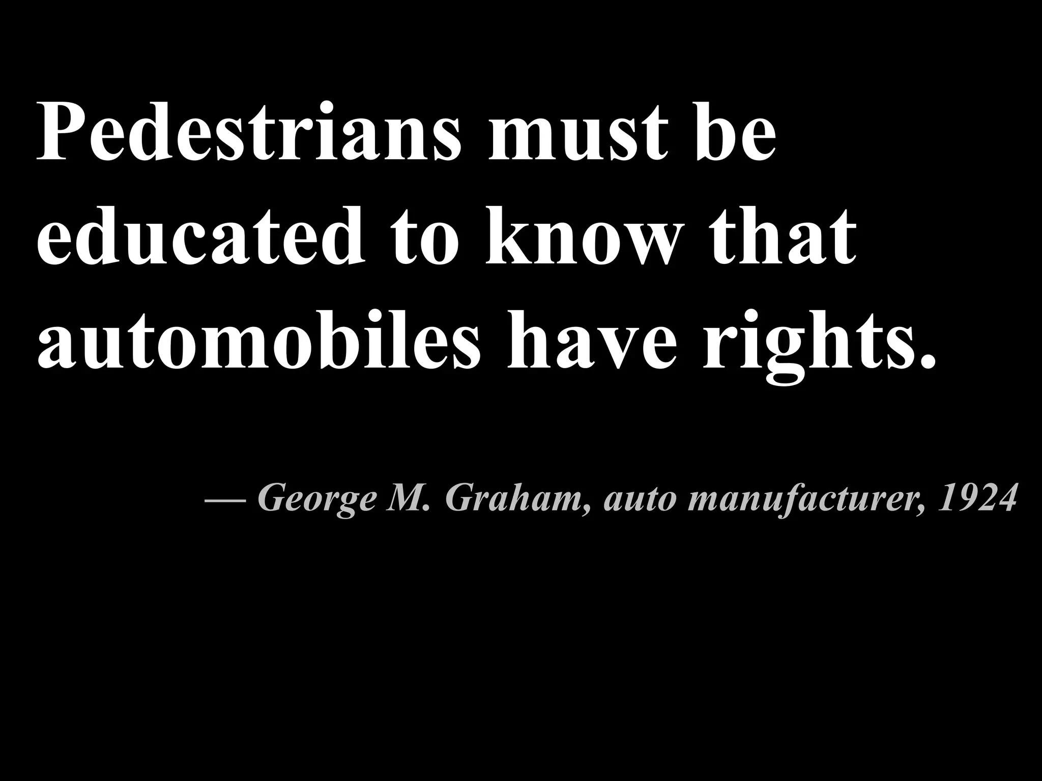 Pedestrians must be
educated to know that
automobiles have rights.
— George M. Graham, auto manufacturer, 1924
 