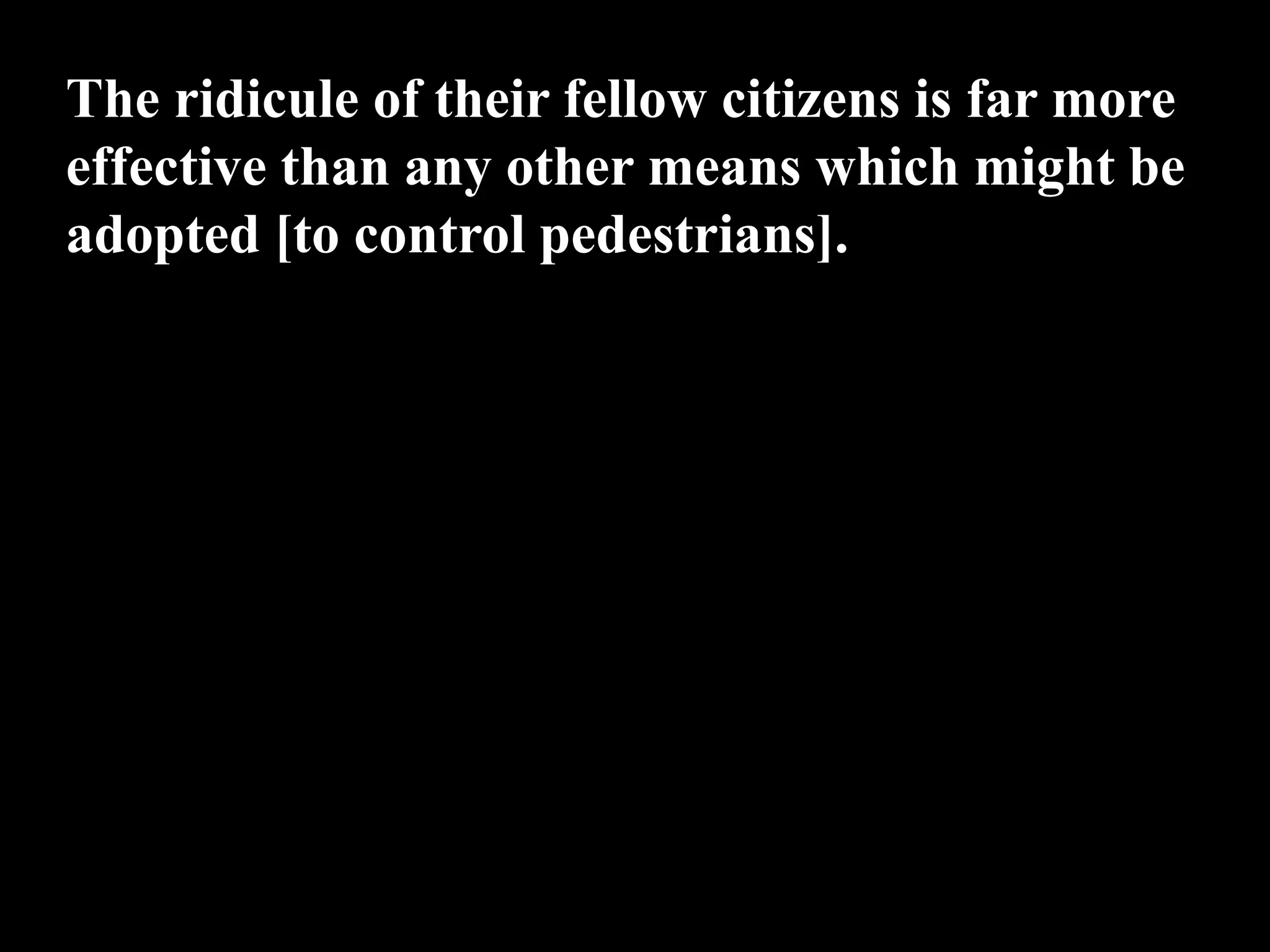 The ridicule of their fellow citizens is far more
effective than any other means which might be
adopted [to control pedestrians].
 